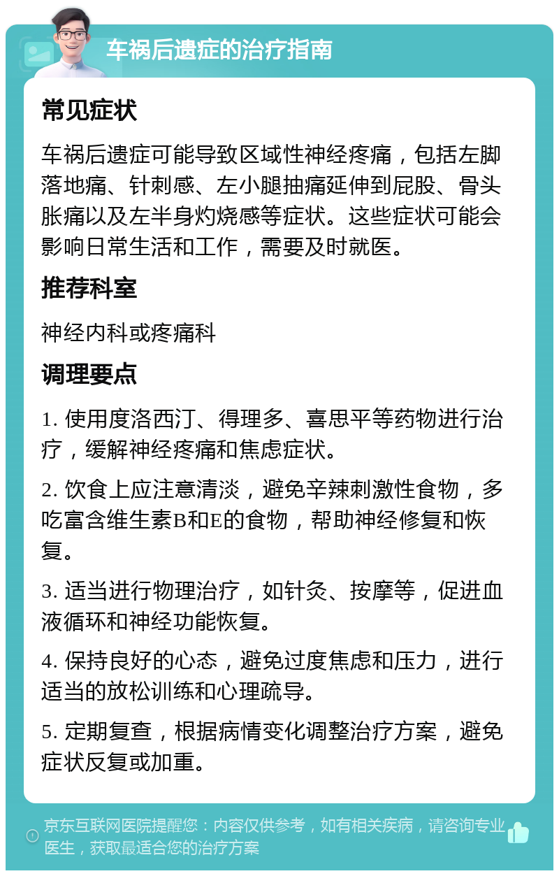 车祸后遗症的治疗指南 常见症状 车祸后遗症可能导致区域性神经疼痛，包括左脚落地痛、针刺感、左小腿抽痛延伸到屁股、骨头胀痛以及左半身灼烧感等症状。这些症状可能会影响日常生活和工作，需要及时就医。 推荐科室 神经内科或疼痛科 调理要点 1. 使用度洛西汀、得理多、喜思平等药物进行治疗，缓解神经疼痛和焦虑症状。 2. 饮食上应注意清淡，避免辛辣刺激性食物，多吃富含维生素B和E的食物，帮助神经修复和恢复。 3. 适当进行物理治疗，如针灸、按摩等，促进血液循环和神经功能恢复。 4. 保持良好的心态，避免过度焦虑和压力，进行适当的放松训练和心理疏导。 5. 定期复查，根据病情变化调整治疗方案，避免症状反复或加重。