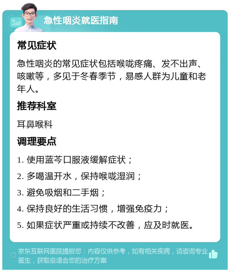 急性咽炎就医指南 常见症状 急性咽炎的常见症状包括喉咙疼痛、发不出声、咳嗽等，多见于冬春季节，易感人群为儿童和老年人。 推荐科室 耳鼻喉科 调理要点 1. 使用蓝芩口服液缓解症状； 2. 多喝温开水，保持喉咙湿润； 3. 避免吸烟和二手烟； 4. 保持良好的生活习惯，增强免疫力； 5. 如果症状严重或持续不改善，应及时就医。