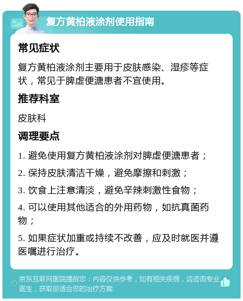 复方黄柏液涂剂使用指南 常见症状 复方黄柏液涂剂主要用于皮肤感染、湿疹等症状，常见于脾虚便溏患者不宜使用。 推荐科室 皮肤科 调理要点 1. 避免使用复方黄柏液涂剂对脾虚便溏患者； 2. 保持皮肤清洁干燥，避免摩擦和刺激； 3. 饮食上注意清淡，避免辛辣刺激性食物； 4. 可以使用其他适合的外用药物，如抗真菌药物； 5. 如果症状加重或持续不改善，应及时就医并遵医嘱进行治疗。