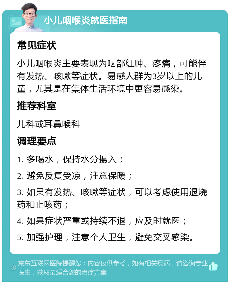 小儿咽喉炎就医指南 常见症状 小儿咽喉炎主要表现为咽部红肿、疼痛，可能伴有发热、咳嗽等症状。易感人群为3岁以上的儿童，尤其是在集体生活环境中更容易感染。 推荐科室 儿科或耳鼻喉科 调理要点 1. 多喝水，保持水分摄入； 2. 避免反复受凉，注意保暖； 3. 如果有发热、咳嗽等症状，可以考虑使用退烧药和止咳药； 4. 如果症状严重或持续不退，应及时就医； 5. 加强护理，注意个人卫生，避免交叉感染。