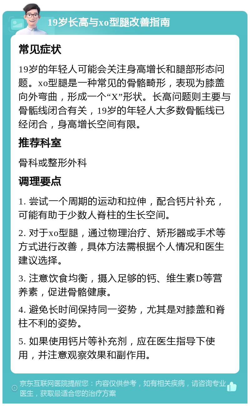 19岁长高与xo型腿改善指南 常见症状 19岁的年轻人可能会关注身高增长和腿部形态问题。xo型腿是一种常见的骨骼畸形，表现为膝盖向外弯曲，形成一个“X”形状。长高问题则主要与骨骺线闭合有关，19岁的年轻人大多数骨骺线已经闭合，身高增长空间有限。 推荐科室 骨科或整形外科 调理要点 1. 尝试一个周期的运动和拉伸，配合钙片补充，可能有助于少数人脊柱的生长空间。 2. 对于xo型腿，通过物理治疗、矫形器或手术等方式进行改善，具体方法需根据个人情况和医生建议选择。 3. 注意饮食均衡，摄入足够的钙、维生素D等营养素，促进骨骼健康。 4. 避免长时间保持同一姿势，尤其是对膝盖和脊柱不利的姿势。 5. 如果使用钙片等补充剂，应在医生指导下使用，并注意观察效果和副作用。