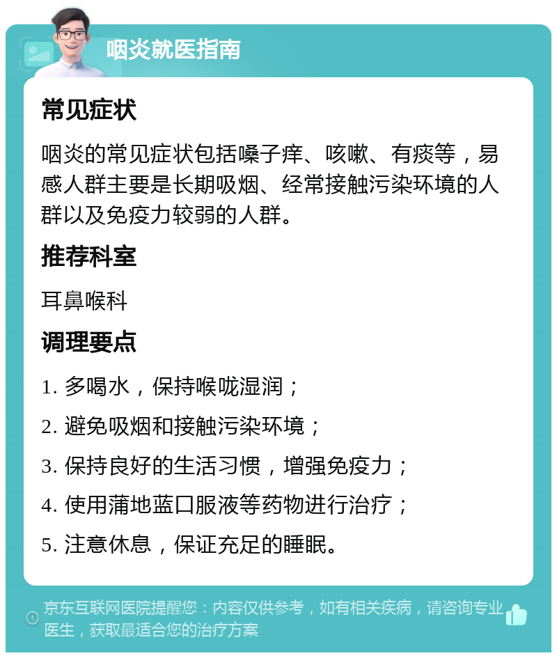 咽炎就医指南 常见症状 咽炎的常见症状包括嗓子痒、咳嗽、有痰等，易感人群主要是长期吸烟、经常接触污染环境的人群以及免疫力较弱的人群。 推荐科室 耳鼻喉科 调理要点 1. 多喝水，保持喉咙湿润； 2. 避免吸烟和接触污染环境； 3. 保持良好的生活习惯，增强免疫力； 4. 使用蒲地蓝口服液等药物进行治疗； 5. 注意休息，保证充足的睡眠。