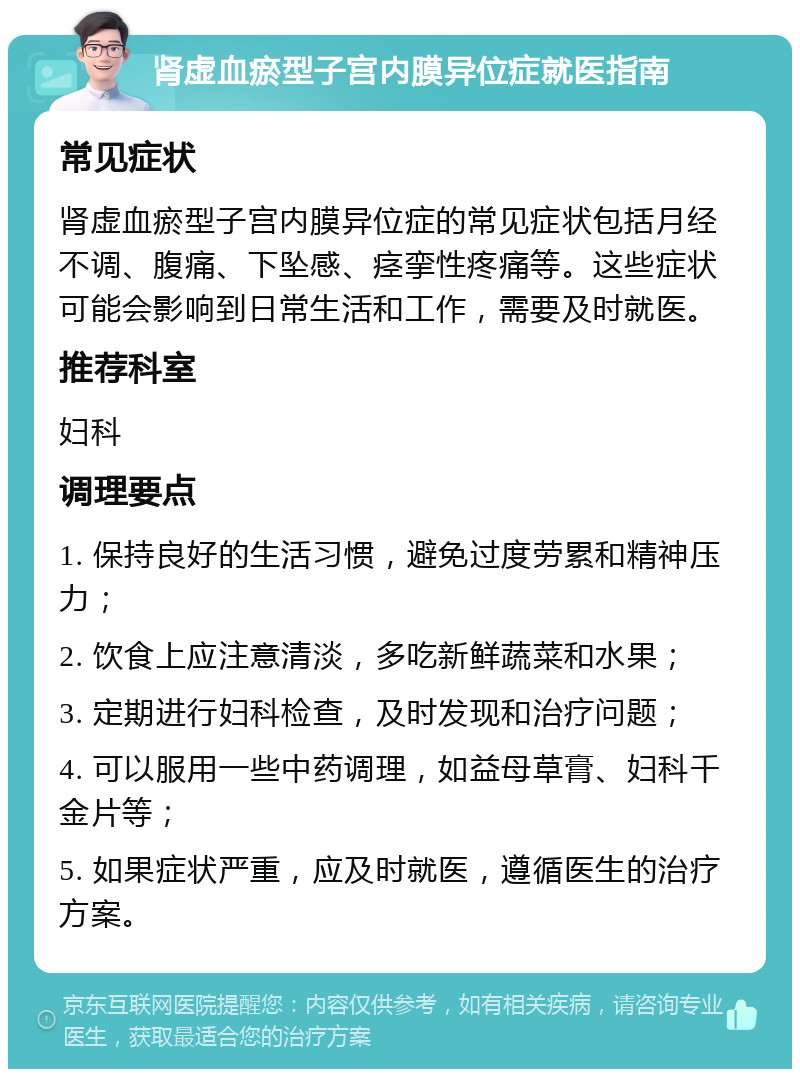 肾虚血瘀型子宫内膜异位症就医指南 常见症状 肾虚血瘀型子宫内膜异位症的常见症状包括月经不调、腹痛、下坠感、痉挛性疼痛等。这些症状可能会影响到日常生活和工作，需要及时就医。 推荐科室 妇科 调理要点 1. 保持良好的生活习惯，避免过度劳累和精神压力； 2. 饮食上应注意清淡，多吃新鲜蔬菜和水果； 3. 定期进行妇科检查，及时发现和治疗问题； 4. 可以服用一些中药调理，如益母草膏、妇科千金片等； 5. 如果症状严重，应及时就医，遵循医生的治疗方案。