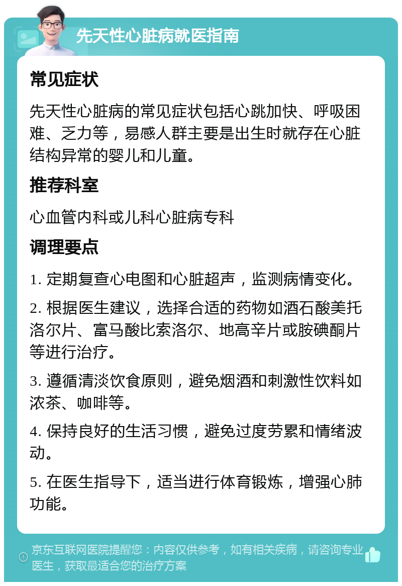 先天性心脏病就医指南 常见症状 先天性心脏病的常见症状包括心跳加快、呼吸困难、乏力等，易感人群主要是出生时就存在心脏结构异常的婴儿和儿童。 推荐科室 心血管内科或儿科心脏病专科 调理要点 1. 定期复查心电图和心脏超声，监测病情变化。 2. 根据医生建议，选择合适的药物如酒石酸美托洛尔片、富马酸比索洛尔、地高辛片或胺碘酮片等进行治疗。 3. 遵循清淡饮食原则，避免烟酒和刺激性饮料如浓茶、咖啡等。 4. 保持良好的生活习惯，避免过度劳累和情绪波动。 5. 在医生指导下，适当进行体育锻炼，增强心肺功能。