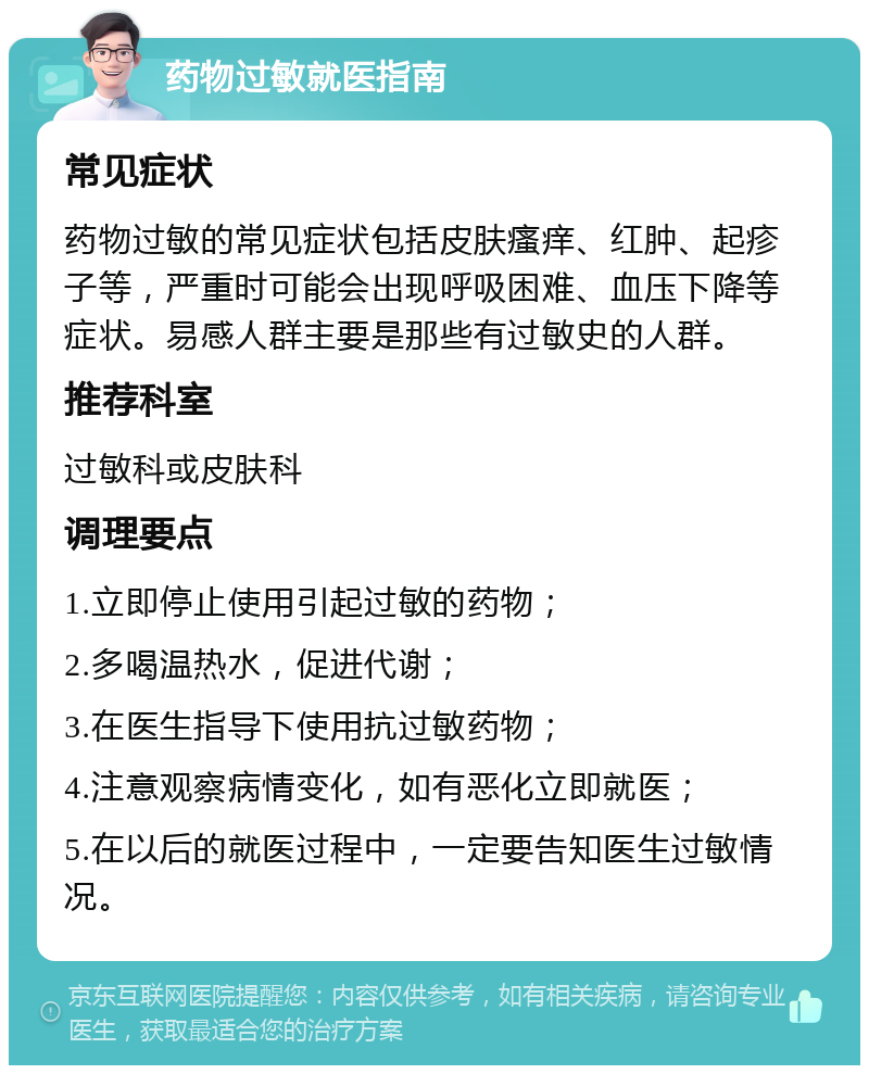 药物过敏就医指南 常见症状 药物过敏的常见症状包括皮肤瘙痒、红肿、起疹子等，严重时可能会出现呼吸困难、血压下降等症状。易感人群主要是那些有过敏史的人群。 推荐科室 过敏科或皮肤科 调理要点 1.立即停止使用引起过敏的药物； 2.多喝温热水，促进代谢； 3.在医生指导下使用抗过敏药物； 4.注意观察病情变化，如有恶化立即就医； 5.在以后的就医过程中，一定要告知医生过敏情况。