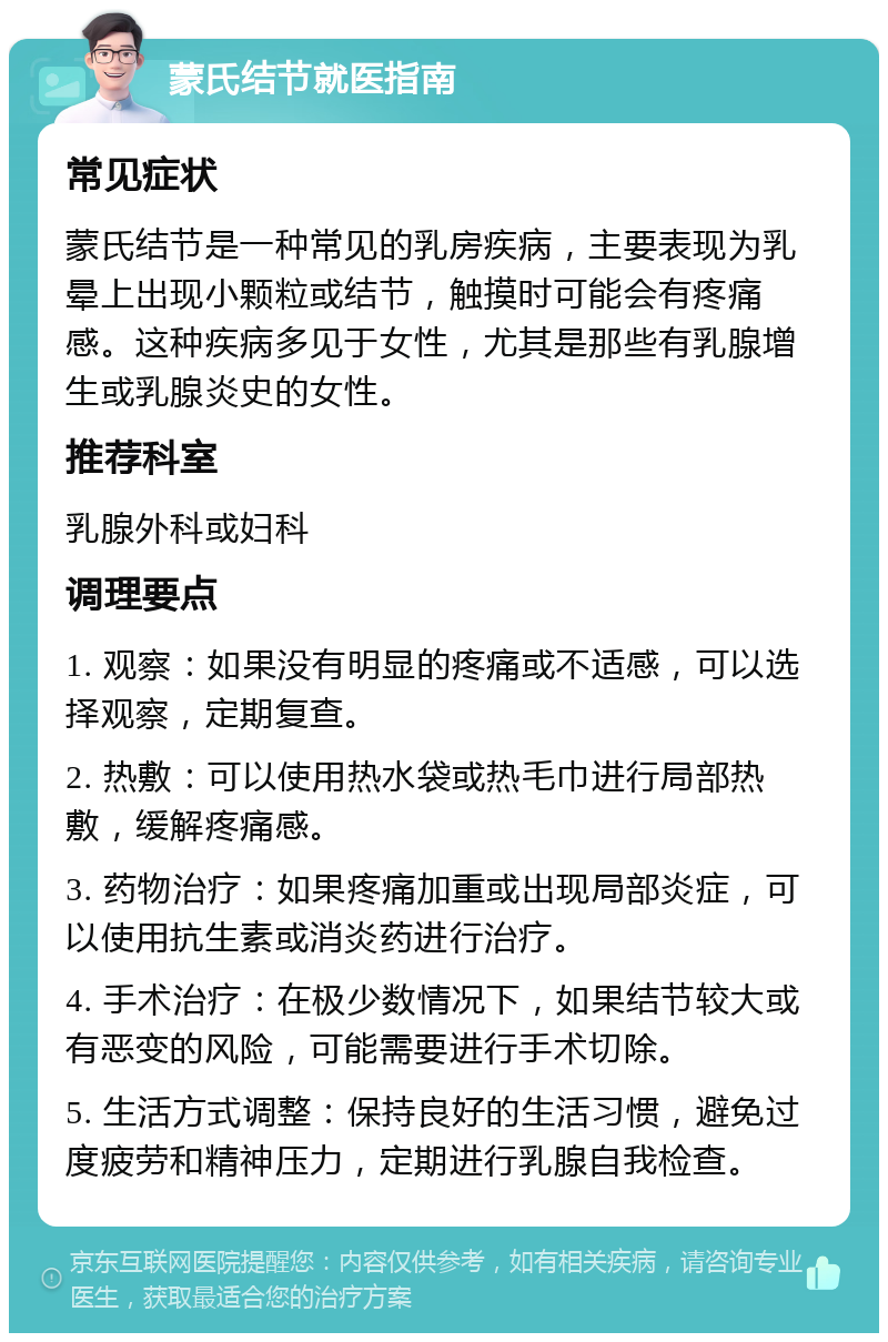 蒙氏结节就医指南 常见症状 蒙氏结节是一种常见的乳房疾病，主要表现为乳晕上出现小颗粒或结节，触摸时可能会有疼痛感。这种疾病多见于女性，尤其是那些有乳腺增生或乳腺炎史的女性。 推荐科室 乳腺外科或妇科 调理要点 1. 观察：如果没有明显的疼痛或不适感，可以选择观察，定期复查。 2. 热敷：可以使用热水袋或热毛巾进行局部热敷，缓解疼痛感。 3. 药物治疗：如果疼痛加重或出现局部炎症，可以使用抗生素或消炎药进行治疗。 4. 手术治疗：在极少数情况下，如果结节较大或有恶变的风险，可能需要进行手术切除。 5. 生活方式调整：保持良好的生活习惯，避免过度疲劳和精神压力，定期进行乳腺自我检查。