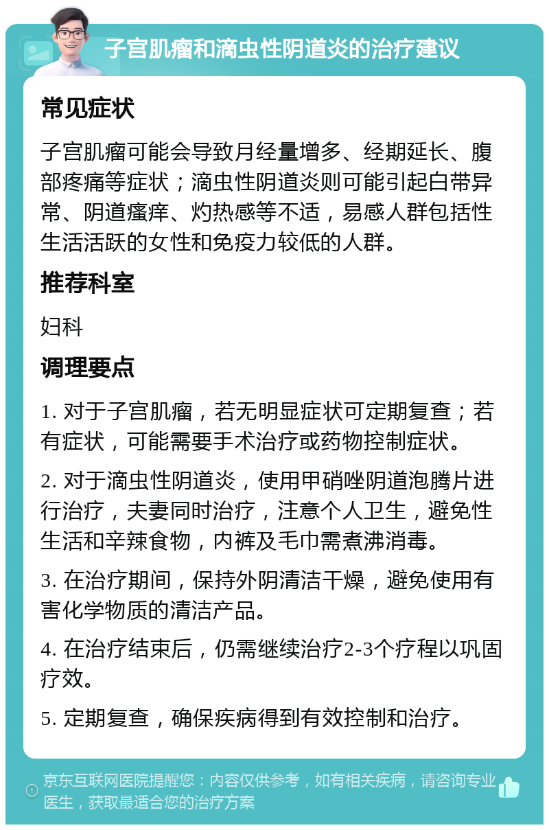 子宫肌瘤和滴虫性阴道炎的治疗建议 常见症状 子宫肌瘤可能会导致月经量增多、经期延长、腹部疼痛等症状；滴虫性阴道炎则可能引起白带异常、阴道瘙痒、灼热感等不适，易感人群包括性生活活跃的女性和免疫力较低的人群。 推荐科室 妇科 调理要点 1. 对于子宫肌瘤，若无明显症状可定期复查；若有症状，可能需要手术治疗或药物控制症状。 2. 对于滴虫性阴道炎，使用甲硝唑阴道泡腾片进行治疗，夫妻同时治疗，注意个人卫生，避免性生活和辛辣食物，内裤及毛巾需煮沸消毒。 3. 在治疗期间，保持外阴清洁干燥，避免使用有害化学物质的清洁产品。 4. 在治疗结束后，仍需继续治疗2-3个疗程以巩固疗效。 5. 定期复查，确保疾病得到有效控制和治疗。