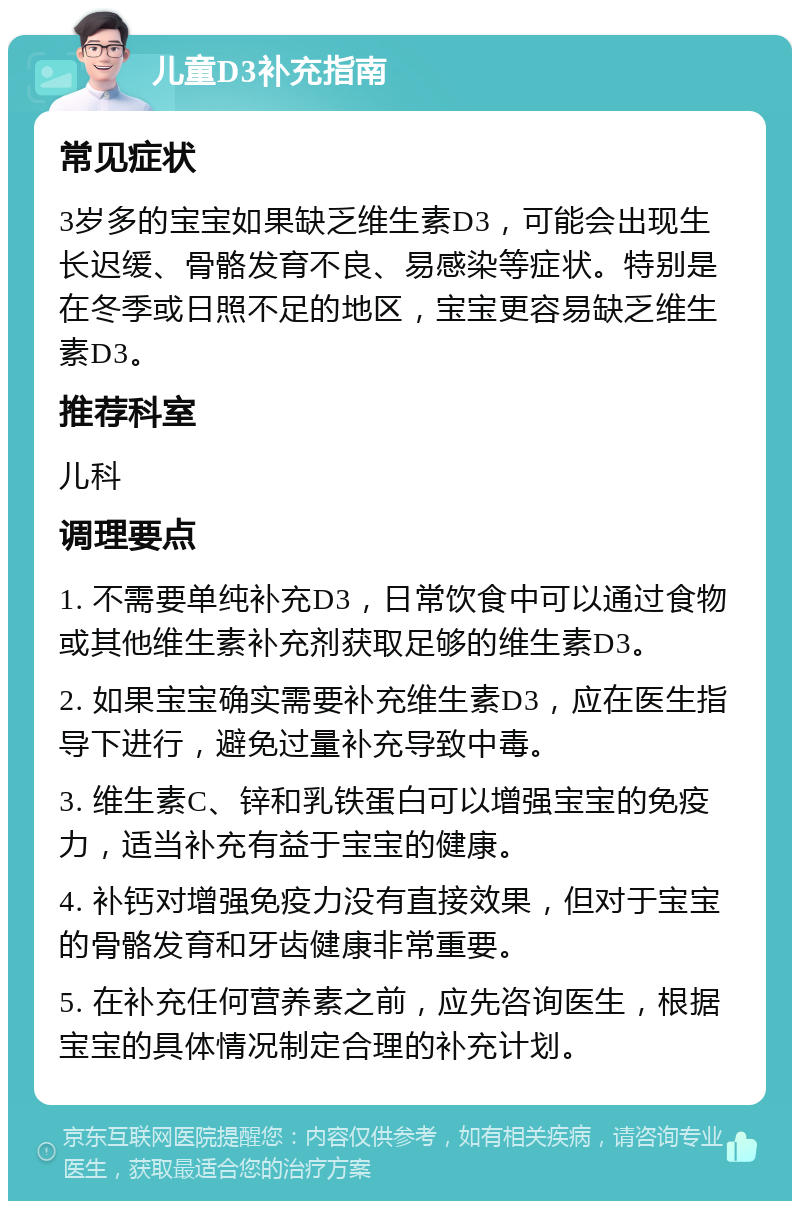 儿童D3补充指南 常见症状 3岁多的宝宝如果缺乏维生素D3，可能会出现生长迟缓、骨骼发育不良、易感染等症状。特别是在冬季或日照不足的地区，宝宝更容易缺乏维生素D3。 推荐科室 儿科 调理要点 1. 不需要单纯补充D3，日常饮食中可以通过食物或其他维生素补充剂获取足够的维生素D3。 2. 如果宝宝确实需要补充维生素D3，应在医生指导下进行，避免过量补充导致中毒。 3. 维生素C、锌和乳铁蛋白可以增强宝宝的免疫力，适当补充有益于宝宝的健康。 4. 补钙对增强免疫力没有直接效果，但对于宝宝的骨骼发育和牙齿健康非常重要。 5. 在补充任何营养素之前，应先咨询医生，根据宝宝的具体情况制定合理的补充计划。