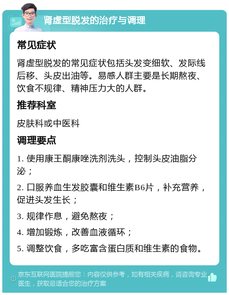 肾虚型脱发的治疗与调理 常见症状 肾虚型脱发的常见症状包括头发变细软、发际线后移、头皮出油等。易感人群主要是长期熬夜、饮食不规律、精神压力大的人群。 推荐科室 皮肤科或中医科 调理要点 1. 使用康王酮康唑洗剂洗头，控制头皮油脂分泌； 2. 口服养血生发胶囊和维生素B6片，补充营养，促进头发生长； 3. 规律作息，避免熬夜； 4. 增加锻炼，改善血液循环； 5. 调整饮食，多吃富含蛋白质和维生素的食物。