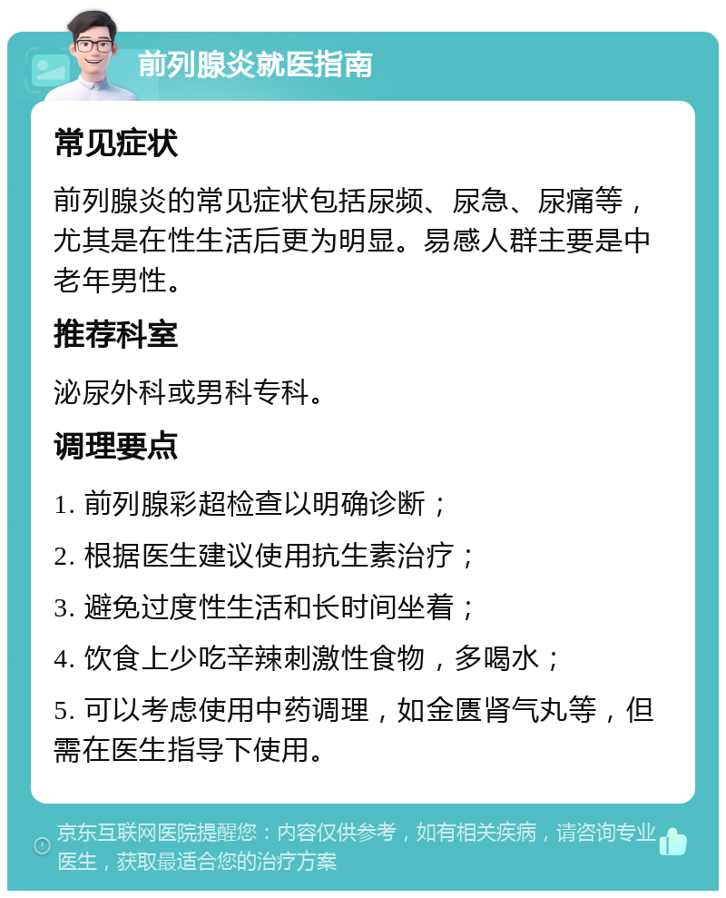 前列腺炎就医指南 常见症状 前列腺炎的常见症状包括尿频、尿急、尿痛等，尤其是在性生活后更为明显。易感人群主要是中老年男性。 推荐科室 泌尿外科或男科专科。 调理要点 1. 前列腺彩超检查以明确诊断； 2. 根据医生建议使用抗生素治疗； 3. 避免过度性生活和长时间坐着； 4. 饮食上少吃辛辣刺激性食物，多喝水； 5. 可以考虑使用中药调理，如金匮肾气丸等，但需在医生指导下使用。