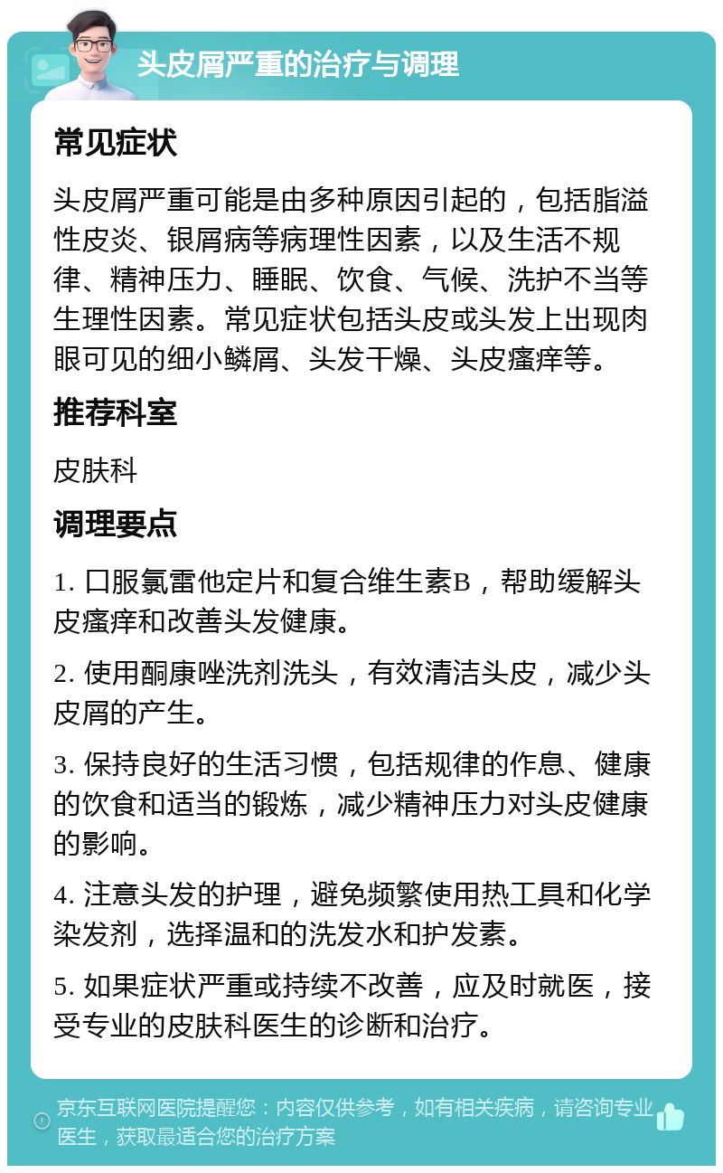 头皮屑严重的治疗与调理 常见症状 头皮屑严重可能是由多种原因引起的，包括脂溢性皮炎、银屑病等病理性因素，以及生活不规律、精神压力、睡眠、饮食、气候、洗护不当等生理性因素。常见症状包括头皮或头发上出现肉眼可见的细小鳞屑、头发干燥、头皮瘙痒等。 推荐科室 皮肤科 调理要点 1. 口服氯雷他定片和复合维生素B，帮助缓解头皮瘙痒和改善头发健康。 2. 使用酮康唑洗剂洗头，有效清洁头皮，减少头皮屑的产生。 3. 保持良好的生活习惯，包括规律的作息、健康的饮食和适当的锻炼，减少精神压力对头皮健康的影响。 4. 注意头发的护理，避免频繁使用热工具和化学染发剂，选择温和的洗发水和护发素。 5. 如果症状严重或持续不改善，应及时就医，接受专业的皮肤科医生的诊断和治疗。