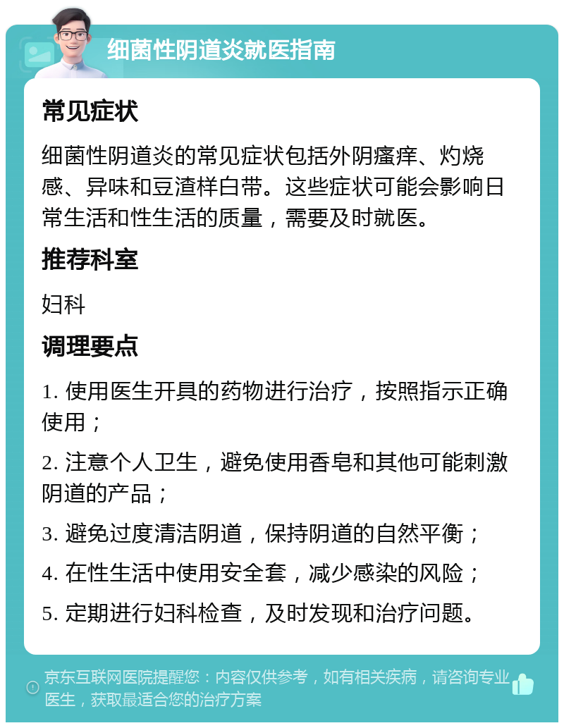 细菌性阴道炎就医指南 常见症状 细菌性阴道炎的常见症状包括外阴瘙痒、灼烧感、异味和豆渣样白带。这些症状可能会影响日常生活和性生活的质量，需要及时就医。 推荐科室 妇科 调理要点 1. 使用医生开具的药物进行治疗，按照指示正确使用； 2. 注意个人卫生，避免使用香皂和其他可能刺激阴道的产品； 3. 避免过度清洁阴道，保持阴道的自然平衡； 4. 在性生活中使用安全套，减少感染的风险； 5. 定期进行妇科检查，及时发现和治疗问题。