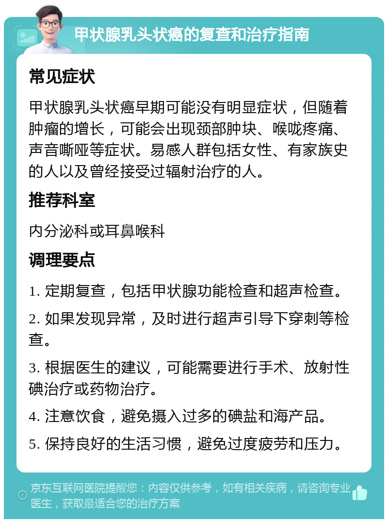 甲状腺乳头状癌的复查和治疗指南 常见症状 甲状腺乳头状癌早期可能没有明显症状，但随着肿瘤的增长，可能会出现颈部肿块、喉咙疼痛、声音嘶哑等症状。易感人群包括女性、有家族史的人以及曾经接受过辐射治疗的人。 推荐科室 内分泌科或耳鼻喉科 调理要点 1. 定期复查，包括甲状腺功能检查和超声检查。 2. 如果发现异常，及时进行超声引导下穿刺等检查。 3. 根据医生的建议，可能需要进行手术、放射性碘治疗或药物治疗。 4. 注意饮食，避免摄入过多的碘盐和海产品。 5. 保持良好的生活习惯，避免过度疲劳和压力。