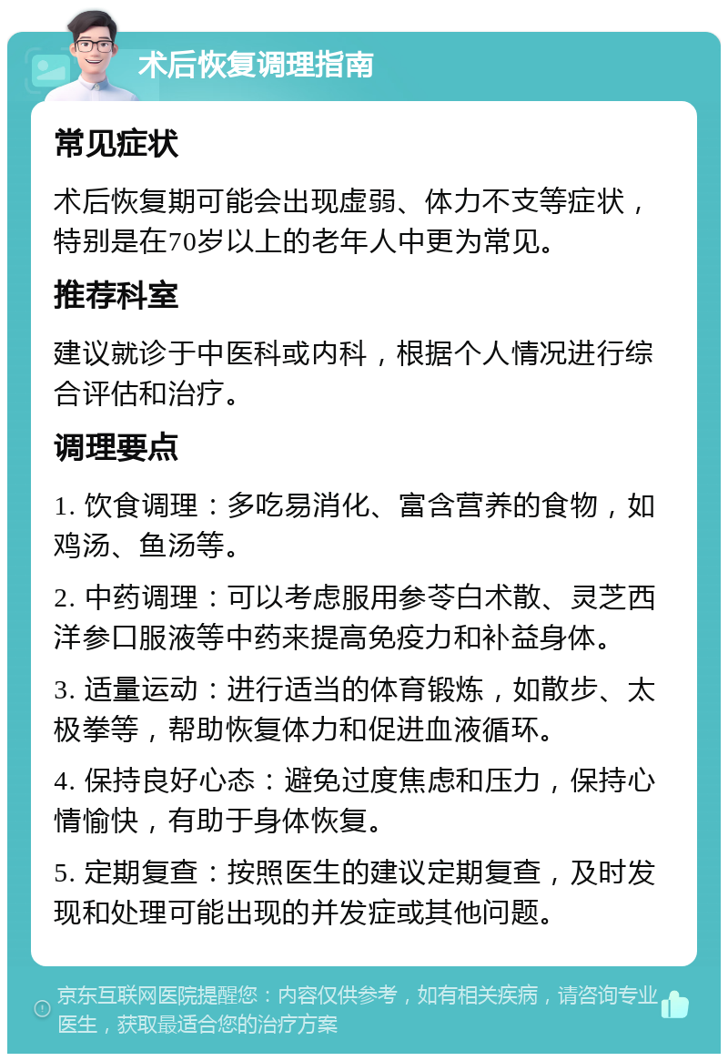 术后恢复调理指南 常见症状 术后恢复期可能会出现虚弱、体力不支等症状，特别是在70岁以上的老年人中更为常见。 推荐科室 建议就诊于中医科或内科，根据个人情况进行综合评估和治疗。 调理要点 1. 饮食调理：多吃易消化、富含营养的食物，如鸡汤、鱼汤等。 2. 中药调理：可以考虑服用参苓白术散、灵芝西洋参口服液等中药来提高免疫力和补益身体。 3. 适量运动：进行适当的体育锻炼，如散步、太极拳等，帮助恢复体力和促进血液循环。 4. 保持良好心态：避免过度焦虑和压力，保持心情愉快，有助于身体恢复。 5. 定期复查：按照医生的建议定期复查，及时发现和处理可能出现的并发症或其他问题。