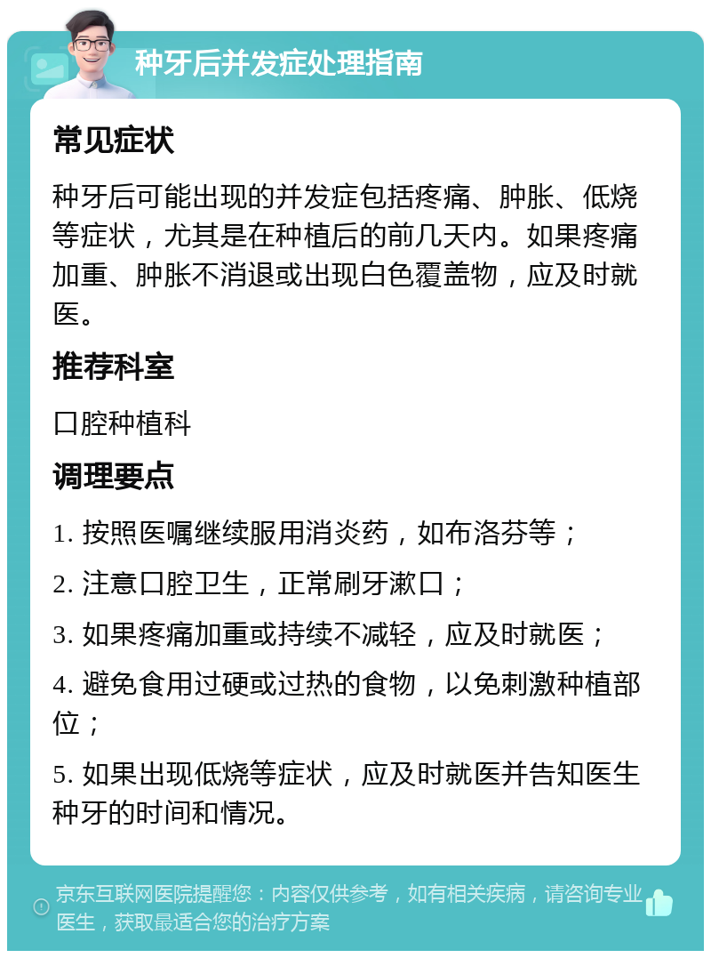 种牙后并发症处理指南 常见症状 种牙后可能出现的并发症包括疼痛、肿胀、低烧等症状，尤其是在种植后的前几天内。如果疼痛加重、肿胀不消退或出现白色覆盖物，应及时就医。 推荐科室 口腔种植科 调理要点 1. 按照医嘱继续服用消炎药，如布洛芬等； 2. 注意口腔卫生，正常刷牙漱口； 3. 如果疼痛加重或持续不减轻，应及时就医； 4. 避免食用过硬或过热的食物，以免刺激种植部位； 5. 如果出现低烧等症状，应及时就医并告知医生种牙的时间和情况。