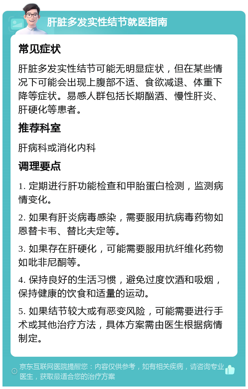 肝脏多发实性结节就医指南 常见症状 肝脏多发实性结节可能无明显症状，但在某些情况下可能会出现上腹部不适、食欲减退、体重下降等症状。易感人群包括长期酗酒、慢性肝炎、肝硬化等患者。 推荐科室 肝病科或消化内科 调理要点 1. 定期进行肝功能检查和甲胎蛋白检测，监测病情变化。 2. 如果有肝炎病毒感染，需要服用抗病毒药物如恩替卡韦、替比夫定等。 3. 如果存在肝硬化，可能需要服用抗纤维化药物如吡非尼酮等。 4. 保持良好的生活习惯，避免过度饮酒和吸烟，保持健康的饮食和适量的运动。 5. 如果结节较大或有恶变风险，可能需要进行手术或其他治疗方法，具体方案需由医生根据病情制定。