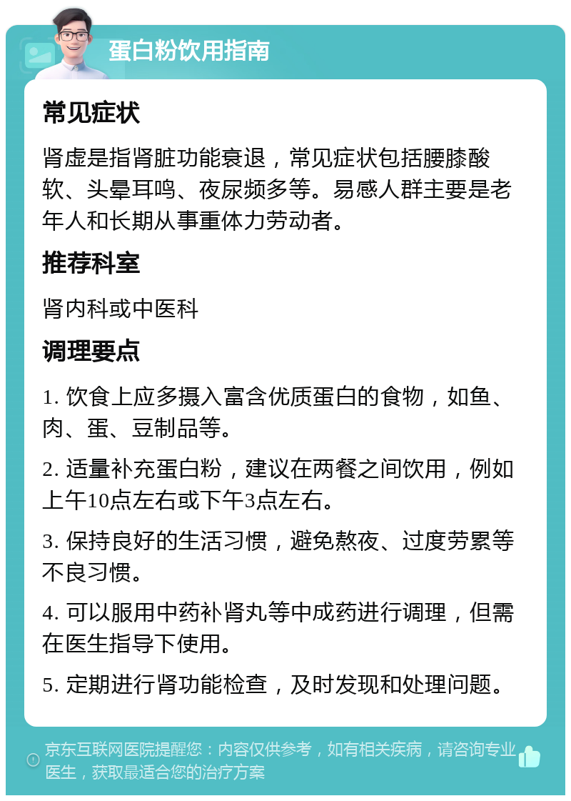 蛋白粉饮用指南 常见症状 肾虚是指肾脏功能衰退，常见症状包括腰膝酸软、头晕耳鸣、夜尿频多等。易感人群主要是老年人和长期从事重体力劳动者。 推荐科室 肾内科或中医科 调理要点 1. 饮食上应多摄入富含优质蛋白的食物，如鱼、肉、蛋、豆制品等。 2. 适量补充蛋白粉，建议在两餐之间饮用，例如上午10点左右或下午3点左右。 3. 保持良好的生活习惯，避免熬夜、过度劳累等不良习惯。 4. 可以服用中药补肾丸等中成药进行调理，但需在医生指导下使用。 5. 定期进行肾功能检查，及时发现和处理问题。