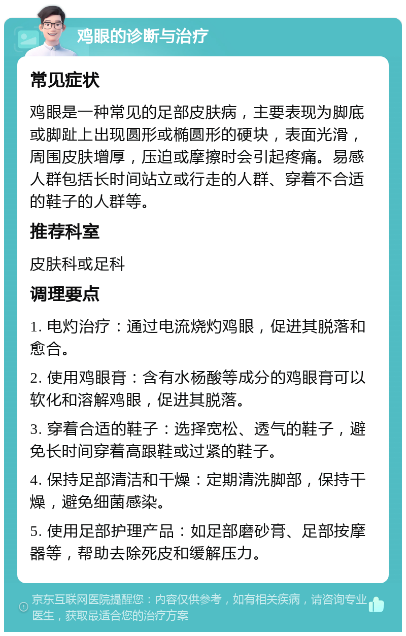 鸡眼的诊断与治疗 常见症状 鸡眼是一种常见的足部皮肤病，主要表现为脚底或脚趾上出现圆形或椭圆形的硬块，表面光滑，周围皮肤增厚，压迫或摩擦时会引起疼痛。易感人群包括长时间站立或行走的人群、穿着不合适的鞋子的人群等。 推荐科室 皮肤科或足科 调理要点 1. 电灼治疗：通过电流烧灼鸡眼，促进其脱落和愈合。 2. 使用鸡眼膏：含有水杨酸等成分的鸡眼膏可以软化和溶解鸡眼，促进其脱落。 3. 穿着合适的鞋子：选择宽松、透气的鞋子，避免长时间穿着高跟鞋或过紧的鞋子。 4. 保持足部清洁和干燥：定期清洗脚部，保持干燥，避免细菌感染。 5. 使用足部护理产品：如足部磨砂膏、足部按摩器等，帮助去除死皮和缓解压力。