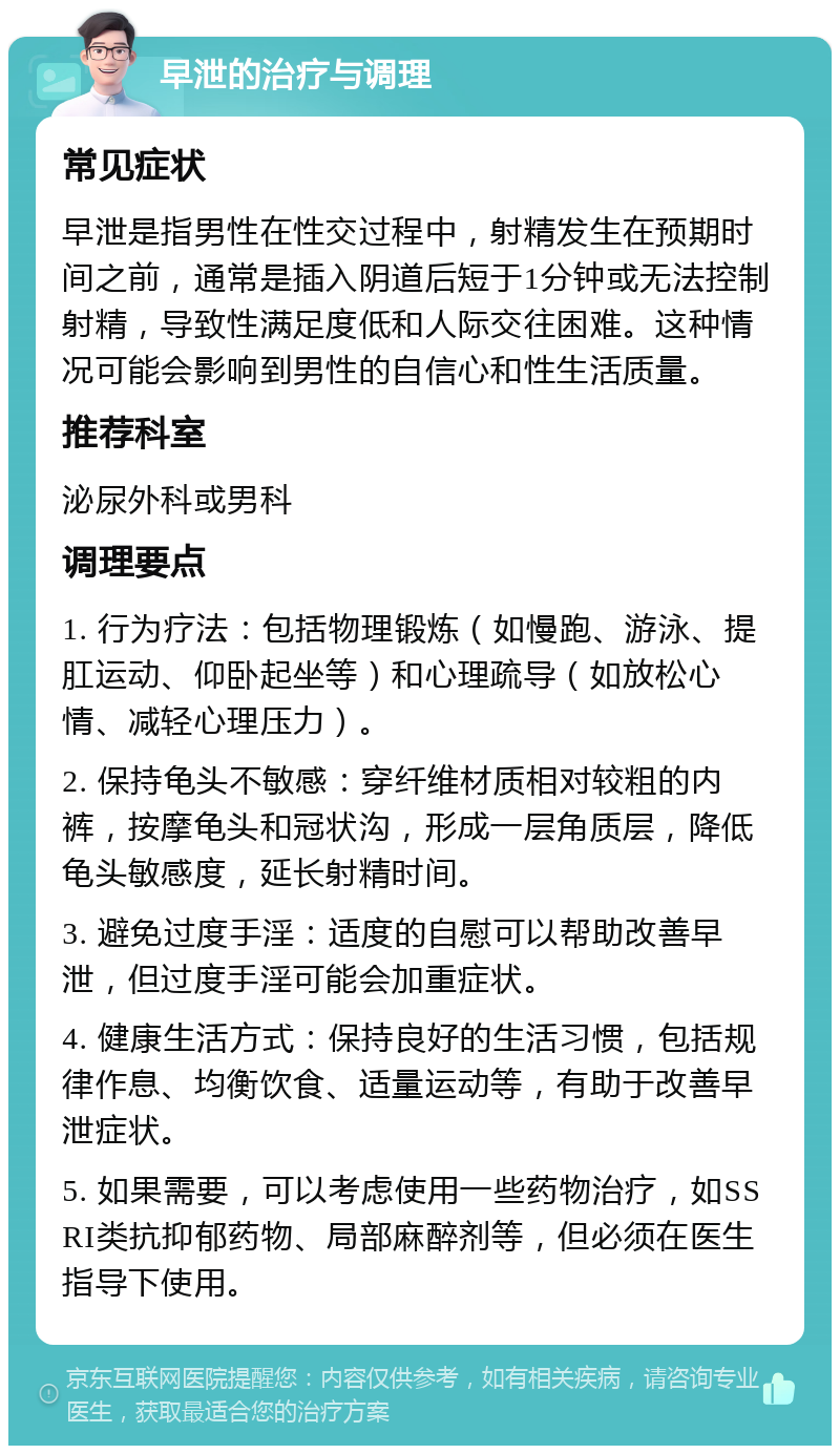 早泄的治疗与调理 常见症状 早泄是指男性在性交过程中，射精发生在预期时间之前，通常是插入阴道后短于1分钟或无法控制射精，导致性满足度低和人际交往困难。这种情况可能会影响到男性的自信心和性生活质量。 推荐科室 泌尿外科或男科 调理要点 1. 行为疗法：包括物理锻炼（如慢跑、游泳、提肛运动、仰卧起坐等）和心理疏导（如放松心情、减轻心理压力）。 2. 保持龟头不敏感：穿纤维材质相对较粗的内裤，按摩龟头和冠状沟，形成一层角质层，降低龟头敏感度，延长射精时间。 3. 避免过度手淫：适度的自慰可以帮助改善早泄，但过度手淫可能会加重症状。 4. 健康生活方式：保持良好的生活习惯，包括规律作息、均衡饮食、适量运动等，有助于改善早泄症状。 5. 如果需要，可以考虑使用一些药物治疗，如SSRI类抗抑郁药物、局部麻醉剂等，但必须在医生指导下使用。