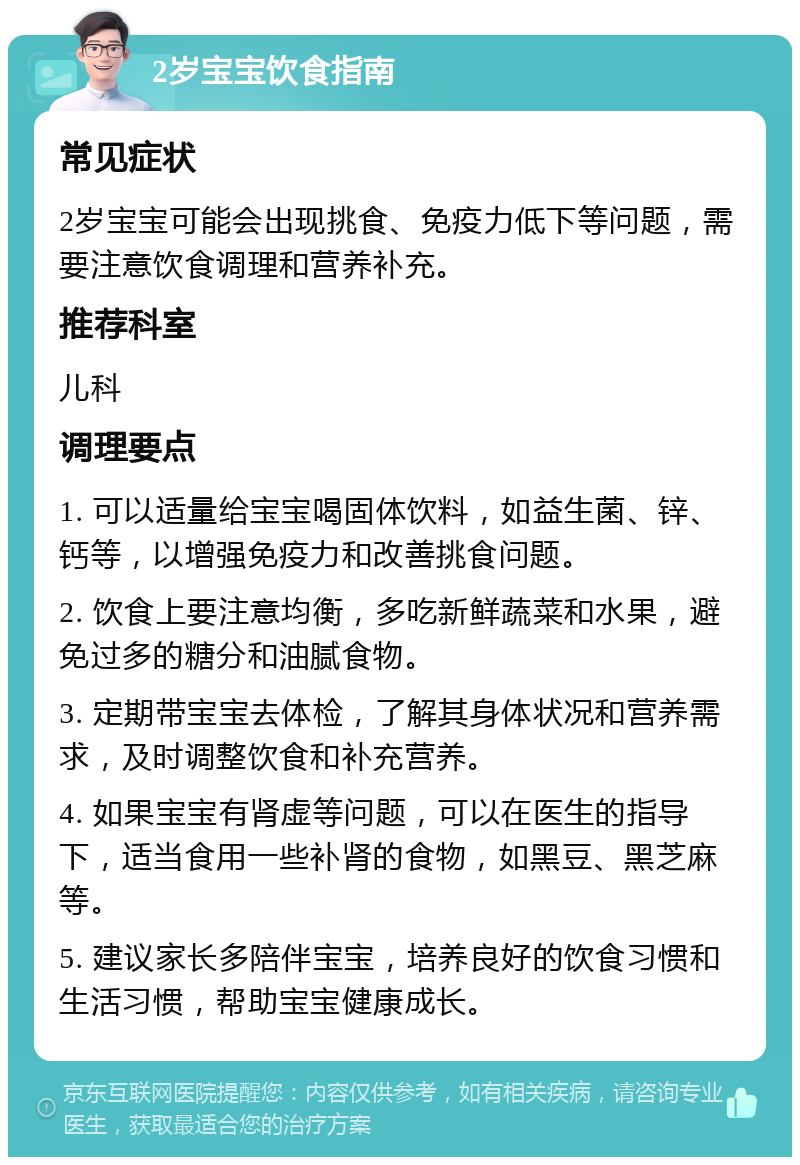 2岁宝宝饮食指南 常见症状 2岁宝宝可能会出现挑食、免疫力低下等问题，需要注意饮食调理和营养补充。 推荐科室 儿科 调理要点 1. 可以适量给宝宝喝固体饮料，如益生菌、锌、钙等，以增强免疫力和改善挑食问题。 2. 饮食上要注意均衡，多吃新鲜蔬菜和水果，避免过多的糖分和油腻食物。 3. 定期带宝宝去体检，了解其身体状况和营养需求，及时调整饮食和补充营养。 4. 如果宝宝有肾虚等问题，可以在医生的指导下，适当食用一些补肾的食物，如黑豆、黑芝麻等。 5. 建议家长多陪伴宝宝，培养良好的饮食习惯和生活习惯，帮助宝宝健康成长。