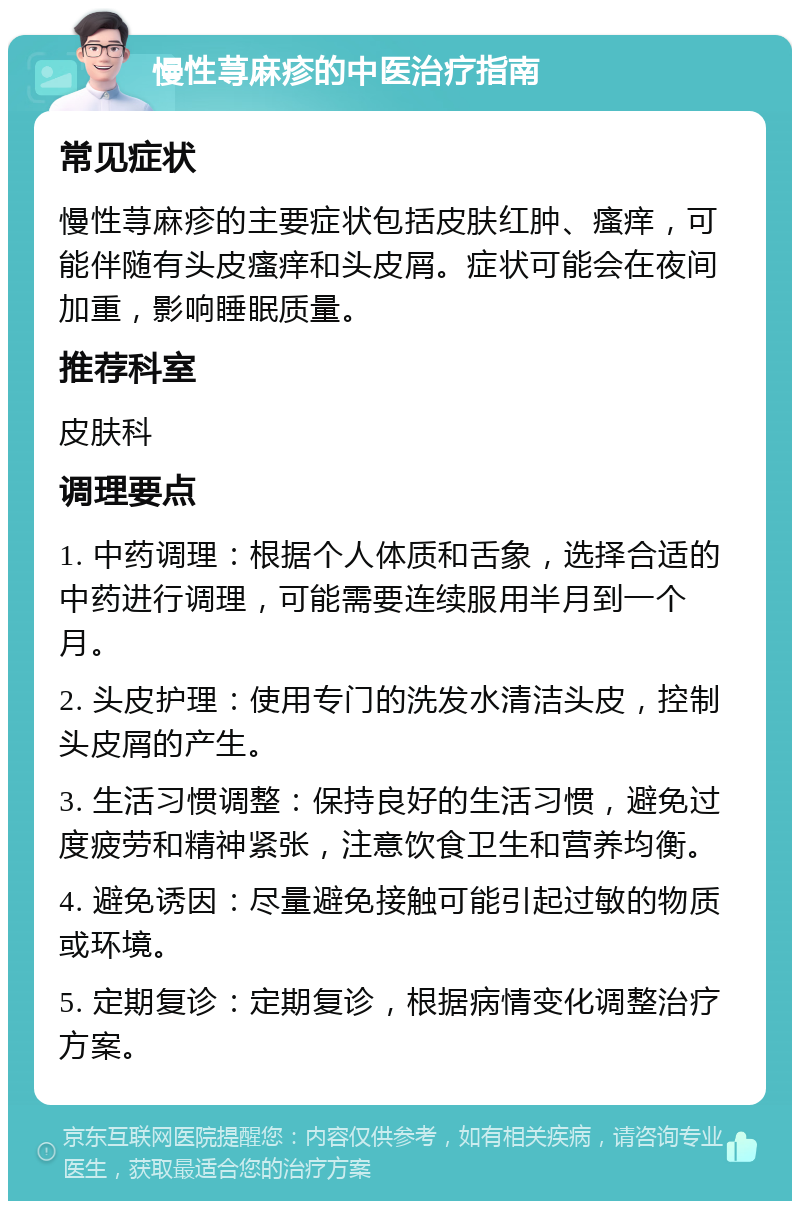 慢性荨麻疹的中医治疗指南 常见症状 慢性荨麻疹的主要症状包括皮肤红肿、瘙痒，可能伴随有头皮瘙痒和头皮屑。症状可能会在夜间加重，影响睡眠质量。 推荐科室 皮肤科 调理要点 1. 中药调理：根据个人体质和舌象，选择合适的中药进行调理，可能需要连续服用半月到一个月。 2. 头皮护理：使用专门的洗发水清洁头皮，控制头皮屑的产生。 3. 生活习惯调整：保持良好的生活习惯，避免过度疲劳和精神紧张，注意饮食卫生和营养均衡。 4. 避免诱因：尽量避免接触可能引起过敏的物质或环境。 5. 定期复诊：定期复诊，根据病情变化调整治疗方案。