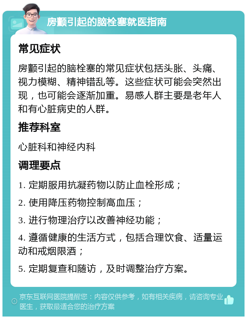 房颤引起的脑栓塞就医指南 常见症状 房颤引起的脑栓塞的常见症状包括头胀、头痛、视力模糊、精神错乱等。这些症状可能会突然出现，也可能会逐渐加重。易感人群主要是老年人和有心脏病史的人群。 推荐科室 心脏科和神经内科 调理要点 1. 定期服用抗凝药物以防止血栓形成； 2. 使用降压药物控制高血压； 3. 进行物理治疗以改善神经功能； 4. 遵循健康的生活方式，包括合理饮食、适量运动和戒烟限酒； 5. 定期复查和随访，及时调整治疗方案。