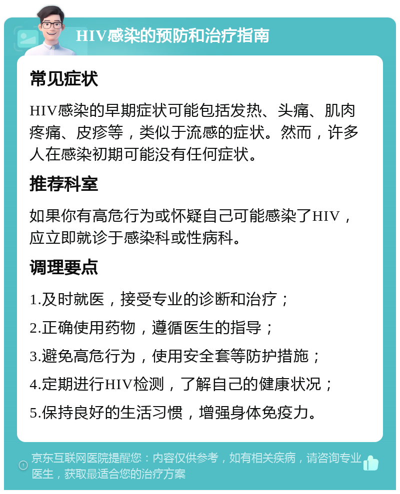 HIV感染的预防和治疗指南 常见症状 HIV感染的早期症状可能包括发热、头痛、肌肉疼痛、皮疹等，类似于流感的症状。然而，许多人在感染初期可能没有任何症状。 推荐科室 如果你有高危行为或怀疑自己可能感染了HIV，应立即就诊于感染科或性病科。 调理要点 1.及时就医，接受专业的诊断和治疗； 2.正确使用药物，遵循医生的指导； 3.避免高危行为，使用安全套等防护措施； 4.定期进行HIV检测，了解自己的健康状况； 5.保持良好的生活习惯，增强身体免疫力。