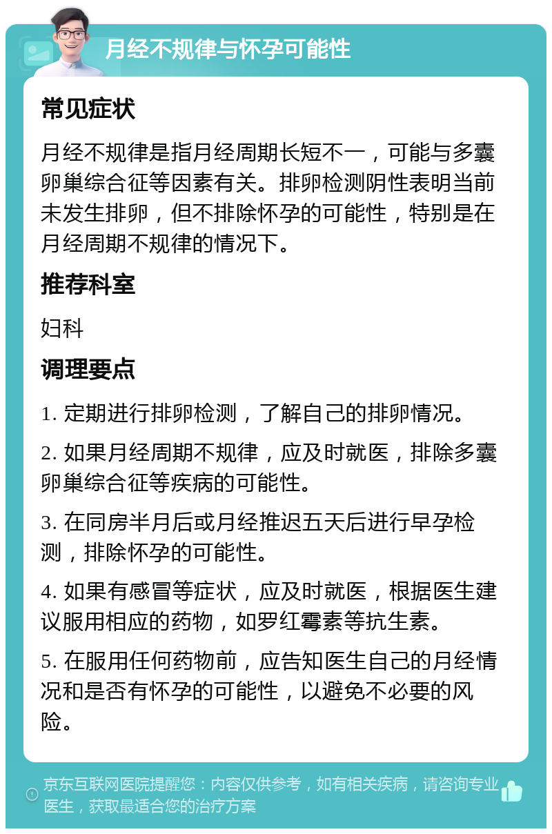 月经不规律与怀孕可能性 常见症状 月经不规律是指月经周期长短不一，可能与多囊卵巢综合征等因素有关。排卵检测阴性表明当前未发生排卵，但不排除怀孕的可能性，特别是在月经周期不规律的情况下。 推荐科室 妇科 调理要点 1. 定期进行排卵检测，了解自己的排卵情况。 2. 如果月经周期不规律，应及时就医，排除多囊卵巢综合征等疾病的可能性。 3. 在同房半月后或月经推迟五天后进行早孕检测，排除怀孕的可能性。 4. 如果有感冒等症状，应及时就医，根据医生建议服用相应的药物，如罗红霉素等抗生素。 5. 在服用任何药物前，应告知医生自己的月经情况和是否有怀孕的可能性，以避免不必要的风险。