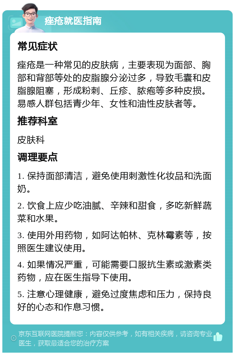 痤疮就医指南 常见症状 痤疮是一种常见的皮肤病，主要表现为面部、胸部和背部等处的皮脂腺分泌过多，导致毛囊和皮脂腺阻塞，形成粉刺、丘疹、脓疱等多种皮损。易感人群包括青少年、女性和油性皮肤者等。 推荐科室 皮肤科 调理要点 1. 保持面部清洁，避免使用刺激性化妆品和洗面奶。 2. 饮食上应少吃油腻、辛辣和甜食，多吃新鲜蔬菜和水果。 3. 使用外用药物，如阿达帕林、克林霉素等，按照医生建议使用。 4. 如果情况严重，可能需要口服抗生素或激素类药物，应在医生指导下使用。 5. 注意心理健康，避免过度焦虑和压力，保持良好的心态和作息习惯。