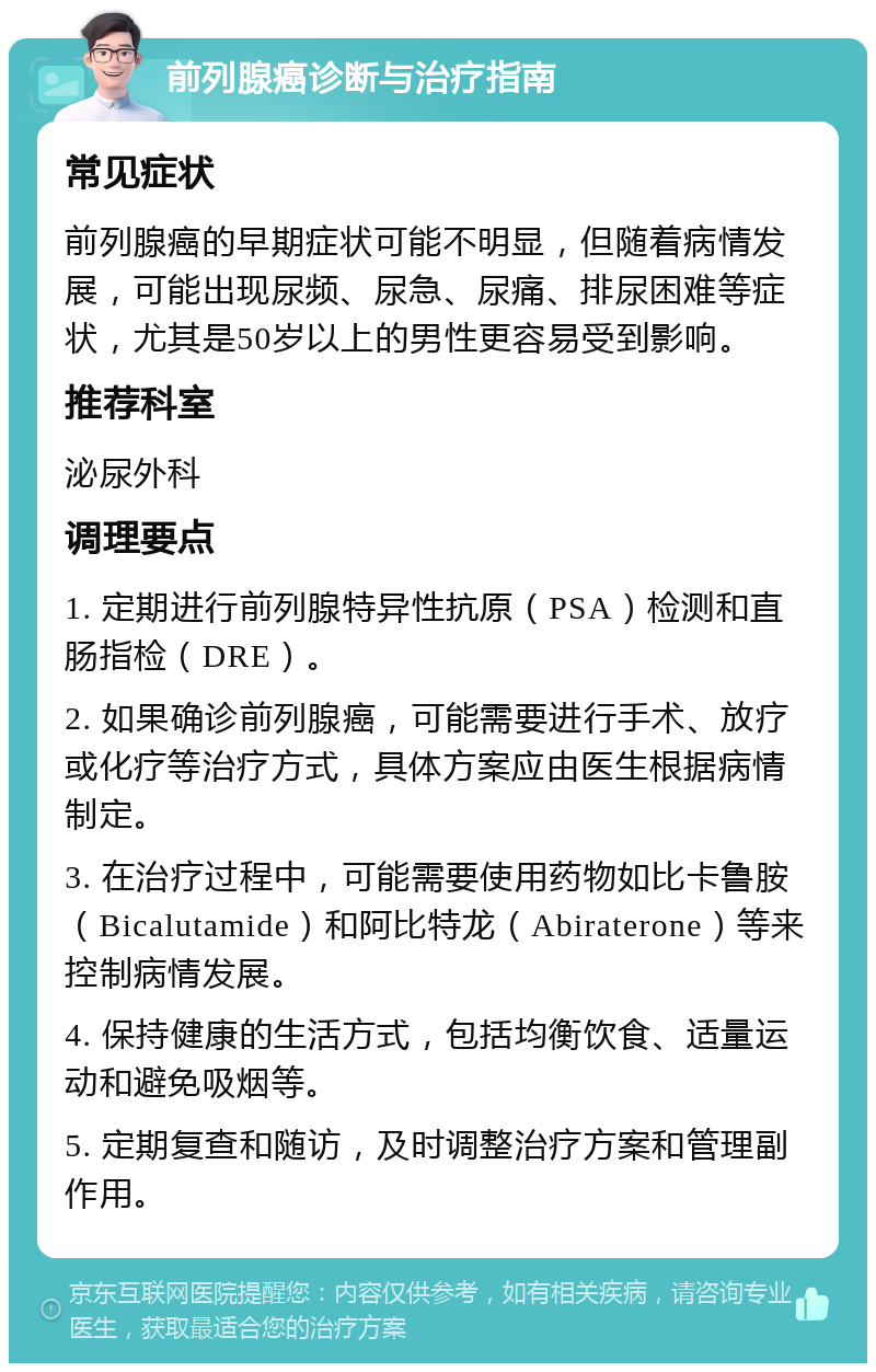 前列腺癌诊断与治疗指南 常见症状 前列腺癌的早期症状可能不明显，但随着病情发展，可能出现尿频、尿急、尿痛、排尿困难等症状，尤其是50岁以上的男性更容易受到影响。 推荐科室 泌尿外科 调理要点 1. 定期进行前列腺特异性抗原（PSA）检测和直肠指检（DRE）。 2. 如果确诊前列腺癌，可能需要进行手术、放疗或化疗等治疗方式，具体方案应由医生根据病情制定。 3. 在治疗过程中，可能需要使用药物如比卡鲁胺（Bicalutamide）和阿比特龙（Abiraterone）等来控制病情发展。 4. 保持健康的生活方式，包括均衡饮食、适量运动和避免吸烟等。 5. 定期复查和随访，及时调整治疗方案和管理副作用。