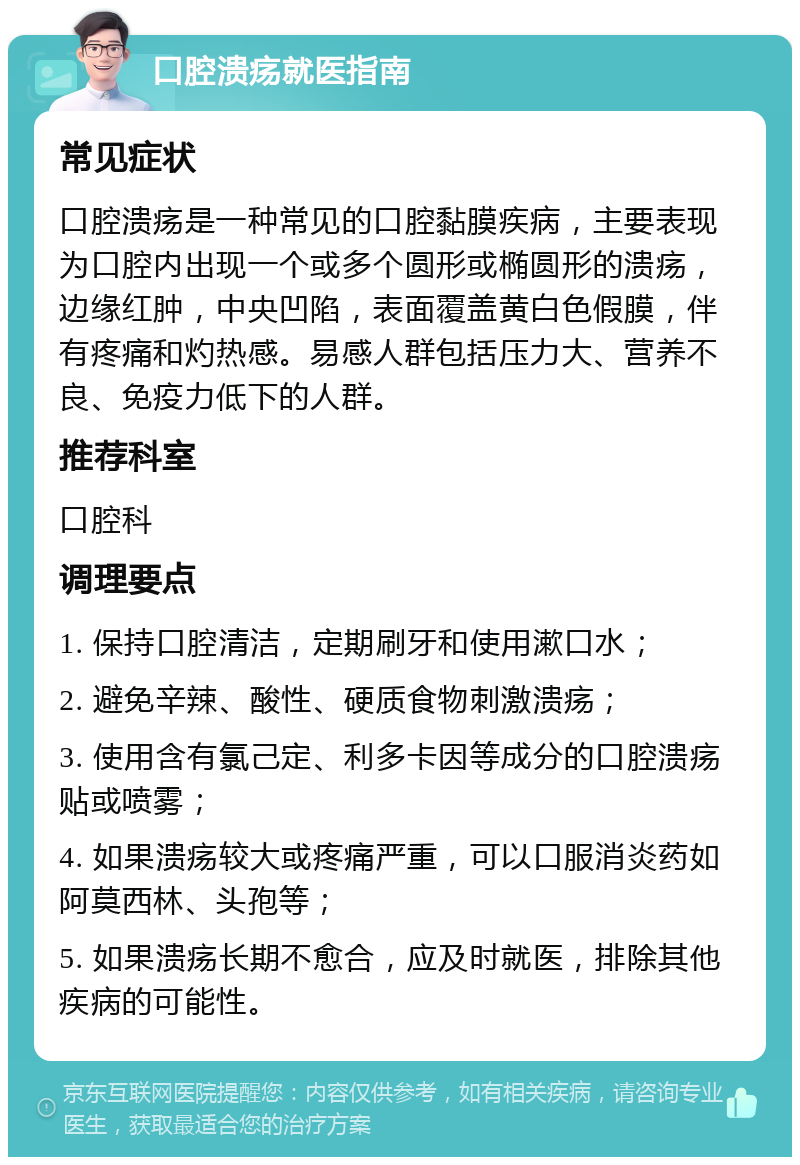 口腔溃疡就医指南 常见症状 口腔溃疡是一种常见的口腔黏膜疾病，主要表现为口腔内出现一个或多个圆形或椭圆形的溃疡，边缘红肿，中央凹陷，表面覆盖黄白色假膜，伴有疼痛和灼热感。易感人群包括压力大、营养不良、免疫力低下的人群。 推荐科室 口腔科 调理要点 1. 保持口腔清洁，定期刷牙和使用漱口水； 2. 避免辛辣、酸性、硬质食物刺激溃疡； 3. 使用含有氯己定、利多卡因等成分的口腔溃疡贴或喷雾； 4. 如果溃疡较大或疼痛严重，可以口服消炎药如阿莫西林、头孢等； 5. 如果溃疡长期不愈合，应及时就医，排除其他疾病的可能性。