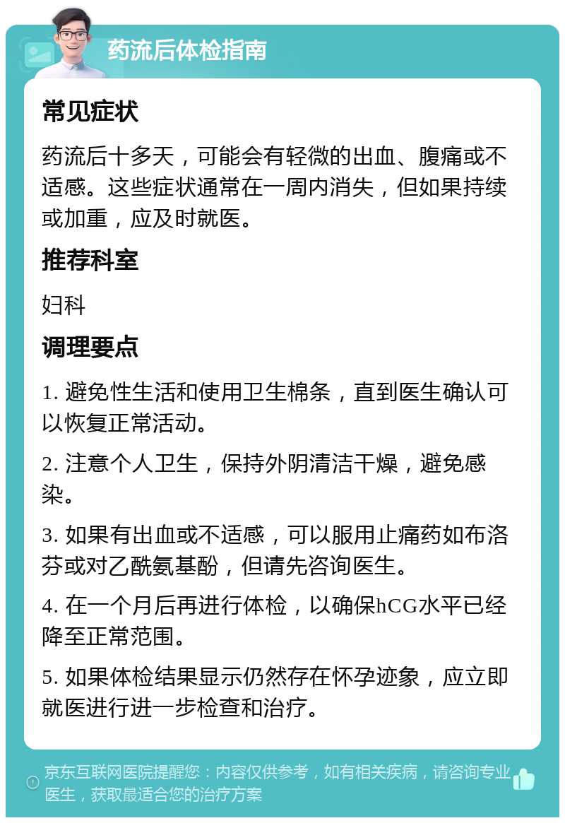 药流后体检指南 常见症状 药流后十多天，可能会有轻微的出血、腹痛或不适感。这些症状通常在一周内消失，但如果持续或加重，应及时就医。 推荐科室 妇科 调理要点 1. 避免性生活和使用卫生棉条，直到医生确认可以恢复正常活动。 2. 注意个人卫生，保持外阴清洁干燥，避免感染。 3. 如果有出血或不适感，可以服用止痛药如布洛芬或对乙酰氨基酚，但请先咨询医生。 4. 在一个月后再进行体检，以确保hCG水平已经降至正常范围。 5. 如果体检结果显示仍然存在怀孕迹象，应立即就医进行进一步检查和治疗。