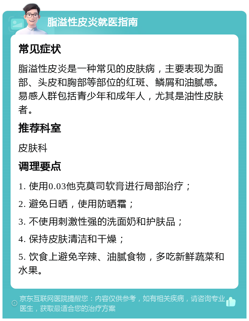 脂溢性皮炎就医指南 常见症状 脂溢性皮炎是一种常见的皮肤病，主要表现为面部、头皮和胸部等部位的红斑、鳞屑和油腻感。易感人群包括青少年和成年人，尤其是油性皮肤者。 推荐科室 皮肤科 调理要点 1. 使用0.03他克莫司软膏进行局部治疗； 2. 避免日晒，使用防晒霜； 3. 不使用刺激性强的洗面奶和护肤品； 4. 保持皮肤清洁和干燥； 5. 饮食上避免辛辣、油腻食物，多吃新鲜蔬菜和水果。