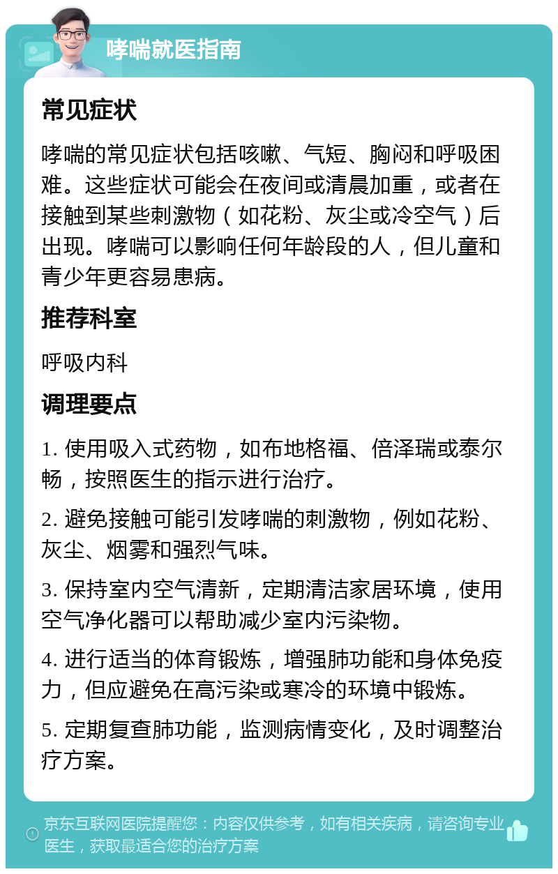 哮喘就医指南 常见症状 哮喘的常见症状包括咳嗽、气短、胸闷和呼吸困难。这些症状可能会在夜间或清晨加重，或者在接触到某些刺激物（如花粉、灰尘或冷空气）后出现。哮喘可以影响任何年龄段的人，但儿童和青少年更容易患病。 推荐科室 呼吸内科 调理要点 1. 使用吸入式药物，如布地格福、倍泽瑞或泰尔畅，按照医生的指示进行治疗。 2. 避免接触可能引发哮喘的刺激物，例如花粉、灰尘、烟雾和强烈气味。 3. 保持室内空气清新，定期清洁家居环境，使用空气净化器可以帮助减少室内污染物。 4. 进行适当的体育锻炼，增强肺功能和身体免疫力，但应避免在高污染或寒冷的环境中锻炼。 5. 定期复查肺功能，监测病情变化，及时调整治疗方案。