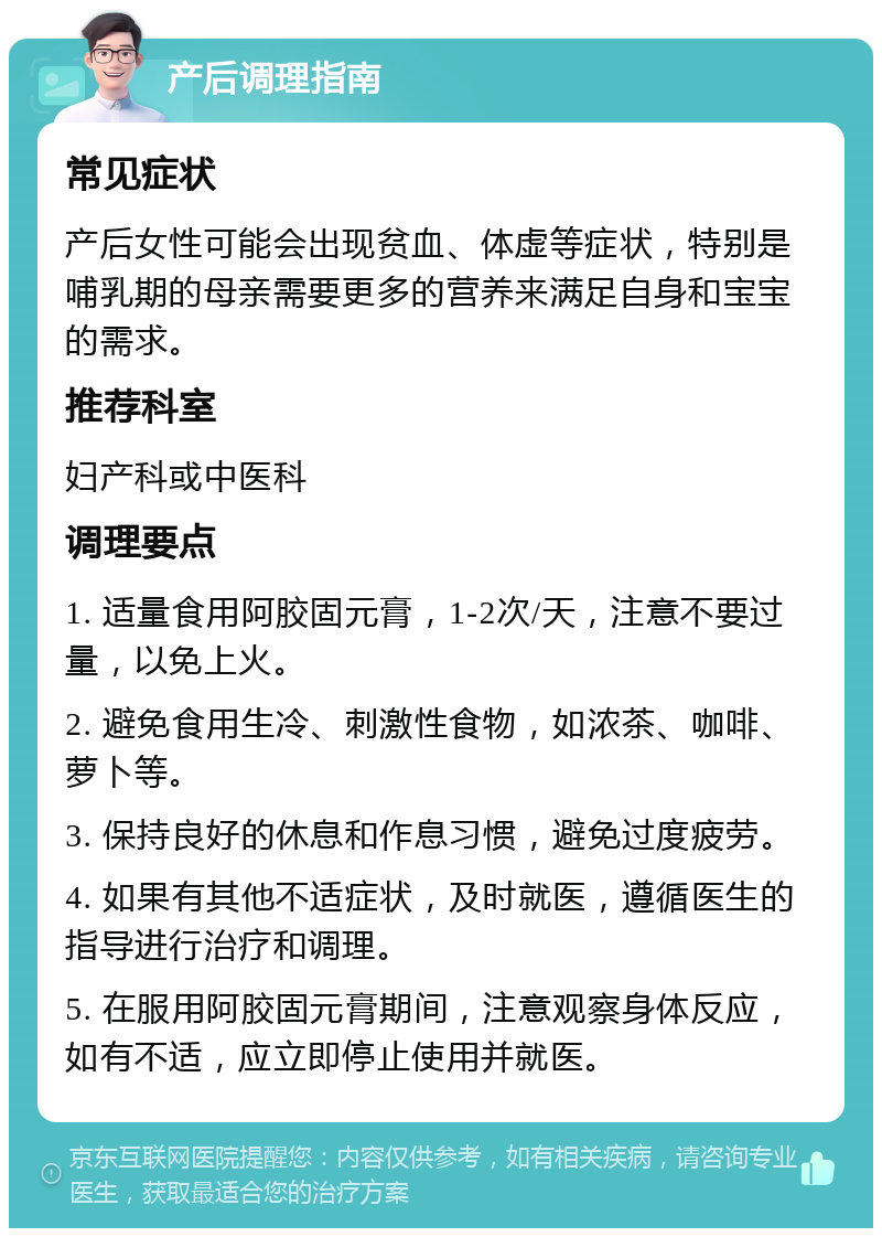 产后调理指南 常见症状 产后女性可能会出现贫血、体虚等症状，特别是哺乳期的母亲需要更多的营养来满足自身和宝宝的需求。 推荐科室 妇产科或中医科 调理要点 1. 适量食用阿胶固元膏，1-2次/天，注意不要过量，以免上火。 2. 避免食用生冷、刺激性食物，如浓茶、咖啡、萝卜等。 3. 保持良好的休息和作息习惯，避免过度疲劳。 4. 如果有其他不适症状，及时就医，遵循医生的指导进行治疗和调理。 5. 在服用阿胶固元膏期间，注意观察身体反应，如有不适，应立即停止使用并就医。