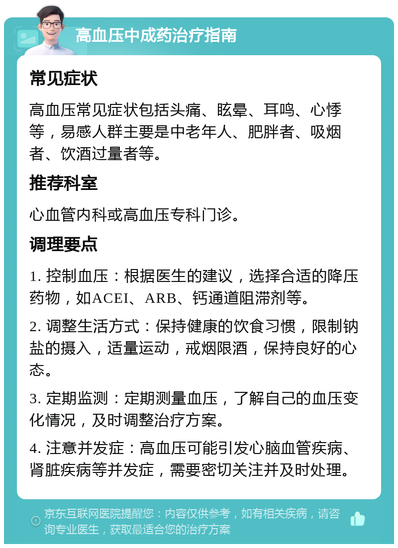 高血压中成药治疗指南 常见症状 高血压常见症状包括头痛、眩晕、耳鸣、心悸等，易感人群主要是中老年人、肥胖者、吸烟者、饮酒过量者等。 推荐科室 心血管内科或高血压专科门诊。 调理要点 1. 控制血压：根据医生的建议，选择合适的降压药物，如ACEI、ARB、钙通道阻滞剂等。 2. 调整生活方式：保持健康的饮食习惯，限制钠盐的摄入，适量运动，戒烟限酒，保持良好的心态。 3. 定期监测：定期测量血压，了解自己的血压变化情况，及时调整治疗方案。 4. 注意并发症：高血压可能引发心脑血管疾病、肾脏疾病等并发症，需要密切关注并及时处理。