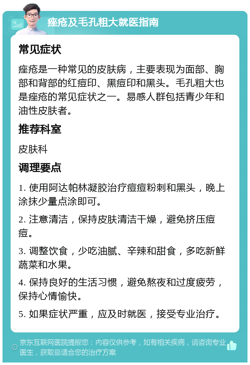 痤疮及毛孔粗大就医指南 常见症状 痤疮是一种常见的皮肤病，主要表现为面部、胸部和背部的红痘印、黑痘印和黑头。毛孔粗大也是痤疮的常见症状之一。易感人群包括青少年和油性皮肤者。 推荐科室 皮肤科 调理要点 1. 使用阿达帕林凝胶治疗痘痘粉刺和黑头，晚上涂抹少量点涂即可。 2. 注意清洁，保持皮肤清洁干燥，避免挤压痘痘。 3. 调整饮食，少吃油腻、辛辣和甜食，多吃新鲜蔬菜和水果。 4. 保持良好的生活习惯，避免熬夜和过度疲劳，保持心情愉快。 5. 如果症状严重，应及时就医，接受专业治疗。