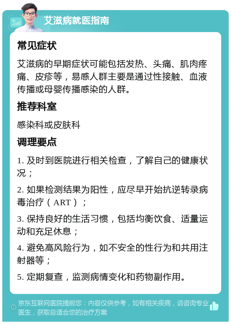 艾滋病就医指南 常见症状 艾滋病的早期症状可能包括发热、头痛、肌肉疼痛、皮疹等，易感人群主要是通过性接触、血液传播或母婴传播感染的人群。 推荐科室 感染科或皮肤科 调理要点 1. 及时到医院进行相关检查，了解自己的健康状况； 2. 如果检测结果为阳性，应尽早开始抗逆转录病毒治疗（ART）； 3. 保持良好的生活习惯，包括均衡饮食、适量运动和充足休息； 4. 避免高风险行为，如不安全的性行为和共用注射器等； 5. 定期复查，监测病情变化和药物副作用。