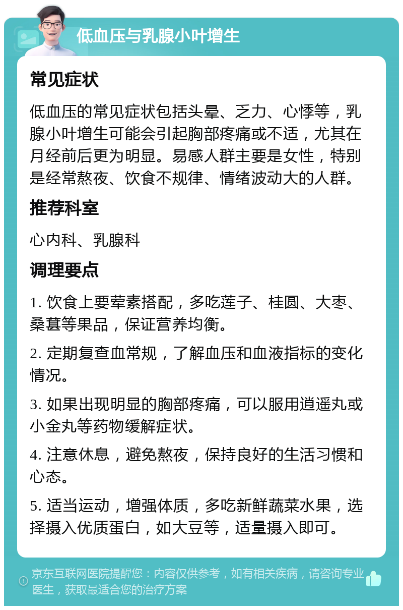 低血压与乳腺小叶增生 常见症状 低血压的常见症状包括头晕、乏力、心悸等，乳腺小叶增生可能会引起胸部疼痛或不适，尤其在月经前后更为明显。易感人群主要是女性，特别是经常熬夜、饮食不规律、情绪波动大的人群。 推荐科室 心内科、乳腺科 调理要点 1. 饮食上要荤素搭配，多吃莲子、桂圆、大枣、桑葚等果品，保证营养均衡。 2. 定期复查血常规，了解血压和血液指标的变化情况。 3. 如果出现明显的胸部疼痛，可以服用逍遥丸或小金丸等药物缓解症状。 4. 注意休息，避免熬夜，保持良好的生活习惯和心态。 5. 适当运动，增强体质，多吃新鲜蔬菜水果，选择摄入优质蛋白，如大豆等，适量摄入即可。