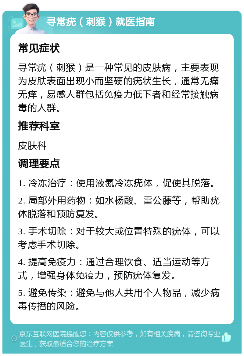 寻常疣（刺猴）就医指南 常见症状 寻常疣（刺猴）是一种常见的皮肤病，主要表现为皮肤表面出现小而坚硬的疣状生长，通常无痛无痒，易感人群包括免疫力低下者和经常接触病毒的人群。 推荐科室 皮肤科 调理要点 1. 冷冻治疗：使用液氮冷冻疣体，促使其脱落。 2. 局部外用药物：如水杨酸、雷公藤等，帮助疣体脱落和预防复发。 3. 手术切除：对于较大或位置特殊的疣体，可以考虑手术切除。 4. 提高免疫力：通过合理饮食、适当运动等方式，增强身体免疫力，预防疣体复发。 5. 避免传染：避免与他人共用个人物品，减少病毒传播的风险。