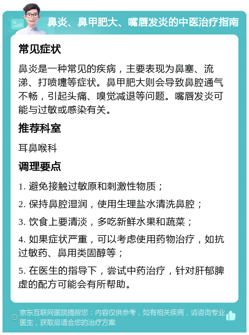 鼻炎、鼻甲肥大、嘴唇发炎的中医治疗指南 常见症状 鼻炎是一种常见的疾病，主要表现为鼻塞、流涕、打喷嚏等症状。鼻甲肥大则会导致鼻腔通气不畅，引起头痛、嗅觉减退等问题。嘴唇发炎可能与过敏或感染有关。 推荐科室 耳鼻喉科 调理要点 1. 避免接触过敏原和刺激性物质； 2. 保持鼻腔湿润，使用生理盐水清洗鼻腔； 3. 饮食上要清淡，多吃新鲜水果和蔬菜； 4. 如果症状严重，可以考虑使用药物治疗，如抗过敏药、鼻用类固醇等； 5. 在医生的指导下，尝试中药治疗，针对肝郁脾虚的配方可能会有所帮助。