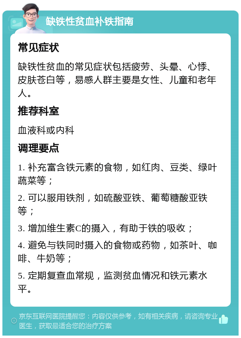 缺铁性贫血补铁指南 常见症状 缺铁性贫血的常见症状包括疲劳、头晕、心悸、皮肤苍白等，易感人群主要是女性、儿童和老年人。 推荐科室 血液科或内科 调理要点 1. 补充富含铁元素的食物，如红肉、豆类、绿叶蔬菜等； 2. 可以服用铁剂，如硫酸亚铁、葡萄糖酸亚铁等； 3. 增加维生素C的摄入，有助于铁的吸收； 4. 避免与铁同时摄入的食物或药物，如茶叶、咖啡、牛奶等； 5. 定期复查血常规，监测贫血情况和铁元素水平。