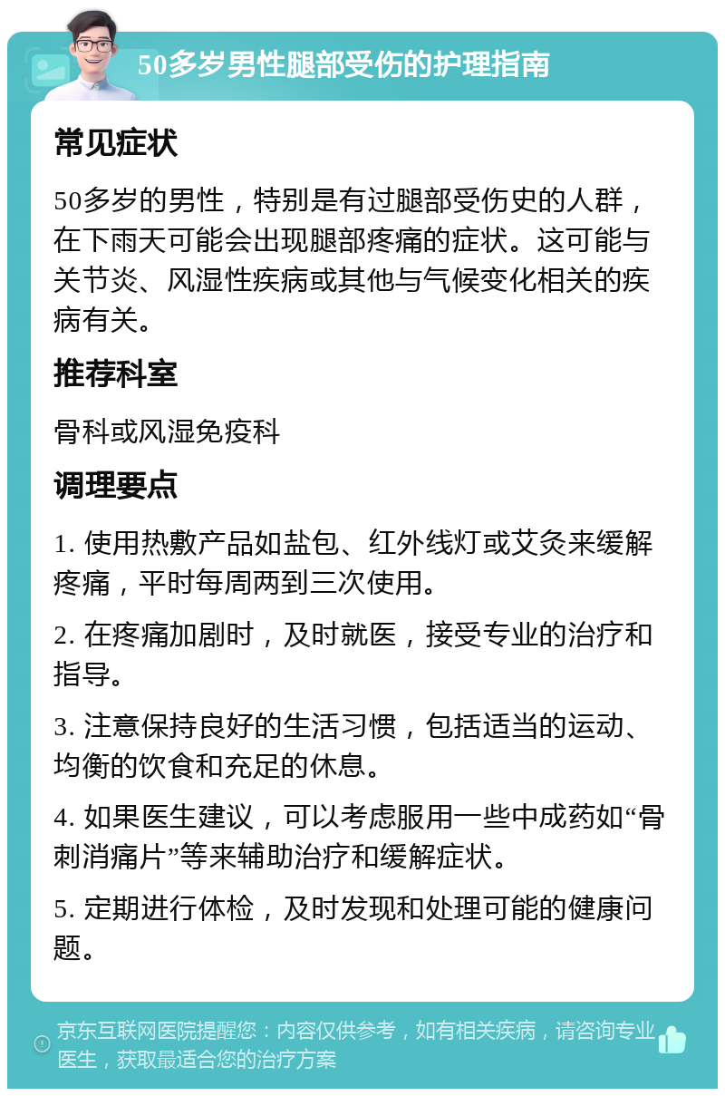 50多岁男性腿部受伤的护理指南 常见症状 50多岁的男性，特别是有过腿部受伤史的人群，在下雨天可能会出现腿部疼痛的症状。这可能与关节炎、风湿性疾病或其他与气候变化相关的疾病有关。 推荐科室 骨科或风湿免疫科 调理要点 1. 使用热敷产品如盐包、红外线灯或艾灸来缓解疼痛，平时每周两到三次使用。 2. 在疼痛加剧时，及时就医，接受专业的治疗和指导。 3. 注意保持良好的生活习惯，包括适当的运动、均衡的饮食和充足的休息。 4. 如果医生建议，可以考虑服用一些中成药如“骨刺消痛片”等来辅助治疗和缓解症状。 5. 定期进行体检，及时发现和处理可能的健康问题。