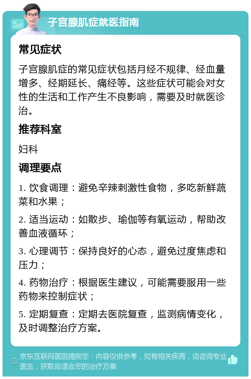 子宫腺肌症就医指南 常见症状 子宫腺肌症的常见症状包括月经不规律、经血量增多、经期延长、痛经等。这些症状可能会对女性的生活和工作产生不良影响，需要及时就医诊治。 推荐科室 妇科 调理要点 1. 饮食调理：避免辛辣刺激性食物，多吃新鲜蔬菜和水果； 2. 适当运动：如散步、瑜伽等有氧运动，帮助改善血液循环； 3. 心理调节：保持良好的心态，避免过度焦虑和压力； 4. 药物治疗：根据医生建议，可能需要服用一些药物来控制症状； 5. 定期复查：定期去医院复查，监测病情变化，及时调整治疗方案。