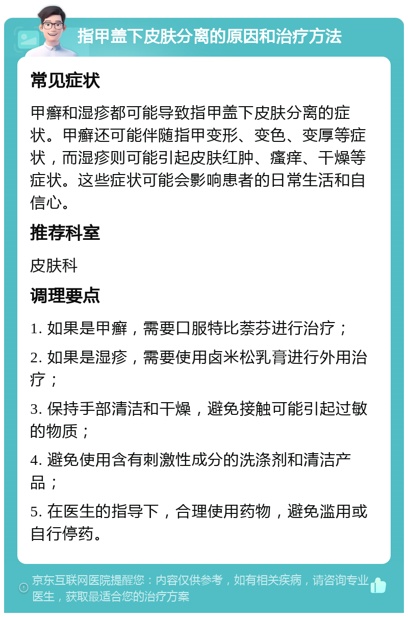 指甲盖下皮肤分离的原因和治疗方法 常见症状 甲癣和湿疹都可能导致指甲盖下皮肤分离的症状。甲癣还可能伴随指甲变形、变色、变厚等症状，而湿疹则可能引起皮肤红肿、瘙痒、干燥等症状。这些症状可能会影响患者的日常生活和自信心。 推荐科室 皮肤科 调理要点 1. 如果是甲癣，需要口服特比萘芬进行治疗； 2. 如果是湿疹，需要使用卤米松乳膏进行外用治疗； 3. 保持手部清洁和干燥，避免接触可能引起过敏的物质； 4. 避免使用含有刺激性成分的洗涤剂和清洁产品； 5. 在医生的指导下，合理使用药物，避免滥用或自行停药。