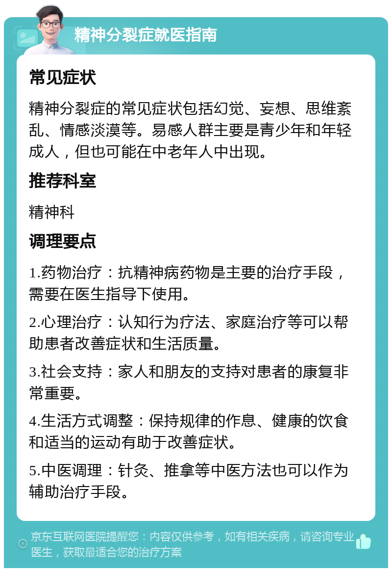 精神分裂症就医指南 常见症状 精神分裂症的常见症状包括幻觉、妄想、思维紊乱、情感淡漠等。易感人群主要是青少年和年轻成人，但也可能在中老年人中出现。 推荐科室 精神科 调理要点 1.药物治疗：抗精神病药物是主要的治疗手段，需要在医生指导下使用。 2.心理治疗：认知行为疗法、家庭治疗等可以帮助患者改善症状和生活质量。 3.社会支持：家人和朋友的支持对患者的康复非常重要。 4.生活方式调整：保持规律的作息、健康的饮食和适当的运动有助于改善症状。 5.中医调理：针灸、推拿等中医方法也可以作为辅助治疗手段。