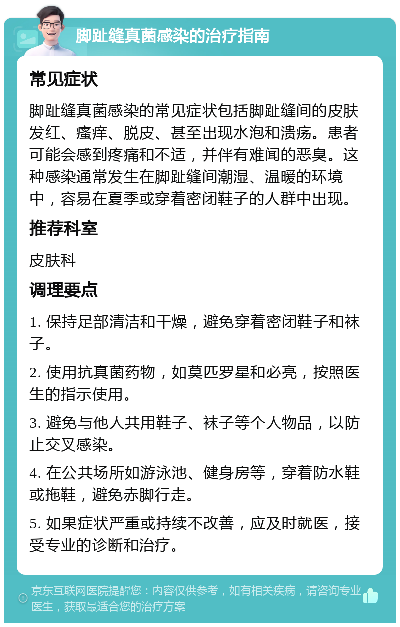 脚趾缝真菌感染的治疗指南 常见症状 脚趾缝真菌感染的常见症状包括脚趾缝间的皮肤发红、瘙痒、脱皮、甚至出现水泡和溃疡。患者可能会感到疼痛和不适，并伴有难闻的恶臭。这种感染通常发生在脚趾缝间潮湿、温暖的环境中，容易在夏季或穿着密闭鞋子的人群中出现。 推荐科室 皮肤科 调理要点 1. 保持足部清洁和干燥，避免穿着密闭鞋子和袜子。 2. 使用抗真菌药物，如莫匹罗星和必亮，按照医生的指示使用。 3. 避免与他人共用鞋子、袜子等个人物品，以防止交叉感染。 4. 在公共场所如游泳池、健身房等，穿着防水鞋或拖鞋，避免赤脚行走。 5. 如果症状严重或持续不改善，应及时就医，接受专业的诊断和治疗。