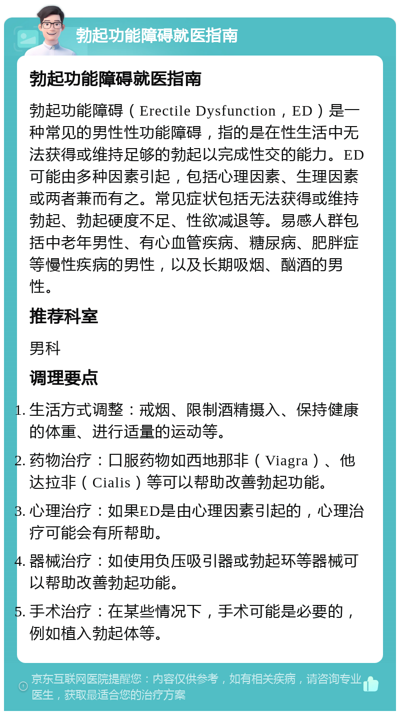 勃起功能障碍就医指南 勃起功能障碍就医指南 勃起功能障碍（Erectile Dysfunction，ED）是一种常见的男性性功能障碍，指的是在性生活中无法获得或维持足够的勃起以完成性交的能力。ED可能由多种因素引起，包括心理因素、生理因素或两者兼而有之。常见症状包括无法获得或维持勃起、勃起硬度不足、性欲减退等。易感人群包括中老年男性、有心血管疾病、糖尿病、肥胖症等慢性疾病的男性，以及长期吸烟、酗酒的男性。 推荐科室 男科 调理要点 生活方式调整：戒烟、限制酒精摄入、保持健康的体重、进行适量的运动等。 药物治疗：口服药物如西地那非（Viagra）、他达拉非（Cialis）等可以帮助改善勃起功能。 心理治疗：如果ED是由心理因素引起的，心理治疗可能会有所帮助。 器械治疗：如使用负压吸引器或勃起环等器械可以帮助改善勃起功能。 手术治疗：在某些情况下，手术可能是必要的，例如植入勃起体等。