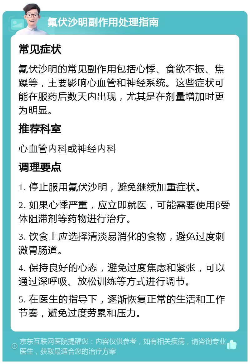 氟伏沙明副作用处理指南 常见症状 氟伏沙明的常见副作用包括心悸、食欲不振、焦躁等，主要影响心血管和神经系统。这些症状可能在服药后数天内出现，尤其是在剂量增加时更为明显。 推荐科室 心血管内科或神经内科 调理要点 1. 停止服用氟伏沙明，避免继续加重症状。 2. 如果心悸严重，应立即就医，可能需要使用β受体阻滞剂等药物进行治疗。 3. 饮食上应选择清淡易消化的食物，避免过度刺激胃肠道。 4. 保持良好的心态，避免过度焦虑和紧张，可以通过深呼吸、放松训练等方式进行调节。 5. 在医生的指导下，逐渐恢复正常的生活和工作节奏，避免过度劳累和压力。