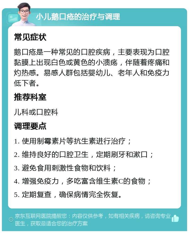 小儿鹅口疮的治疗与调理 常见症状 鹅口疮是一种常见的口腔疾病，主要表现为口腔黏膜上出现白色或黄色的小溃疡，伴随着疼痛和灼热感。易感人群包括婴幼儿、老年人和免疫力低下者。 推荐科室 儿科或口腔科 调理要点 1. 使用制霉素片等抗生素进行治疗； 2. 维持良好的口腔卫生，定期刷牙和漱口； 3. 避免食用刺激性食物和饮料； 4. 增强免疫力，多吃富含维生素C的食物； 5. 定期复查，确保病情完全恢复。